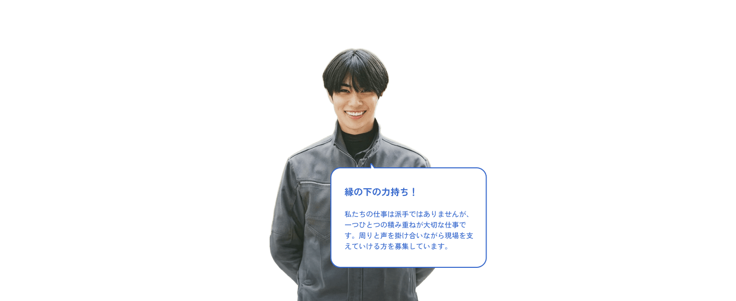 縁の下の力持ち！私たちの仕事は派手ではありませんが、一つひとつの積み重ねが大切な仕事です。周りと声を掛け合いながら現場を支えていける方を募集しています。